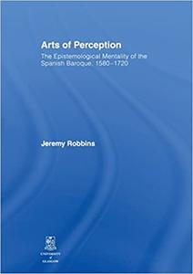 Arts of Perception The Epistemological Mentality of the Spanish Baroque, 1580-1720